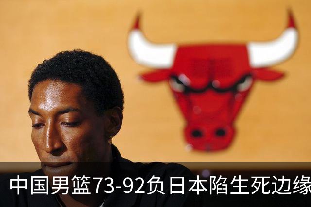 中国男篮73-92负日本陷生死边缘 青春军团亟需破茧成蝶