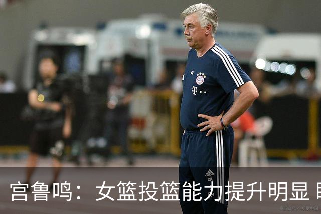 宫鲁鸣：女篮投篮能力提升明显 盼海外球员尽早归队
