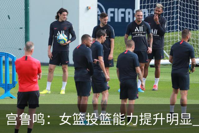 宫鲁鸣：女篮投篮能力提升明显 盼海外球员尽早归队